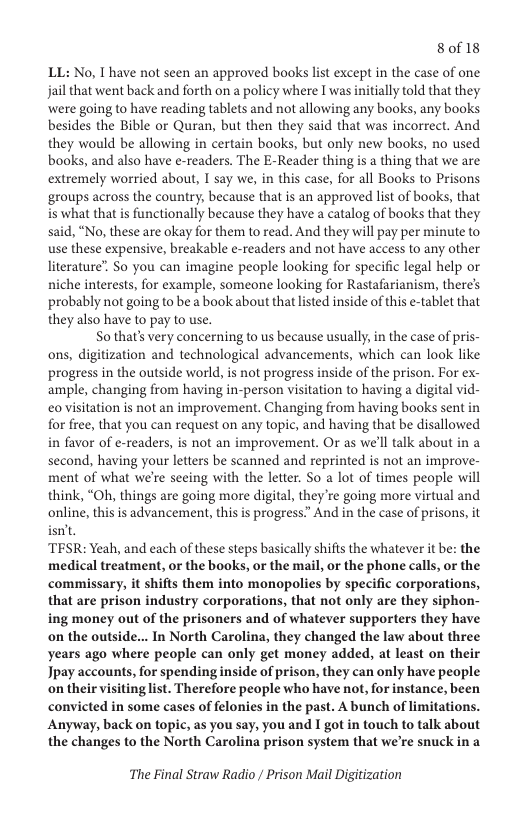 8of18  LL: No, T have not seen an approved books st except in the case of one jail that went back and forth on a policy where I was initially told that they were going to have reading tablets and not allowing any books, any books besides the Bible or Quran, but then they said that was incorrect. And they would be allowing in certain books, but only new books, no used books, and also have e-readers. The E-Reader thing is a thing that we are extremely worried about, I say we, in this case, for all Books to Prisons ‘groups across the country, because that is an approved list of books, that is what that is functionally because they have a catalog of books that they said, “No, these are okay for them to read. And they will pay per minute to use these expensive, breakable e-readers and not have access to any other literature” So you can imagine people looking for specific legal help or niche interests, for example, someone looking for Rastafarianism, there’s probably not going to be a book about that listed inside of this e-tablet that they also have to pay to use.  So that’s very concerning to us because usually, in the case of pris- ons, digitization and technological advancements, which can look like progress in the outside world, is not progress inside of the prison. For ex- ample, changing from having in-person visitation to having a digital vid- eo visitation is not an improvement. Changing from having books sent in for free, that you can request on any topic, and having that be disallowed in favor of e-readers, is not an improvement. Or as we’ll talk about in a second, having your letters be scanned and reprinted is not an improve- ment of what we’re seeing with the letter. So a lot of times people will think, “Oh, things are going more digital, they ’re going more virtual and online, this is advancement, this is progress.” And in the case of prisons, it isn’t,  TESR: Yeah, and each of these steps basically shifts the whatever it be: the medical treatment, or the books, or the mail, or the phone calls, or the commissary, it shifts them into monopolies by specific corporations, that are prison industry corporations, that not only are they siphon- ing money out of the prisoners and of whatever supporters they have on the outside... In North Carolina, they changed the law about three years ago where people can only get money added, at least on their Jpay accounts, for spending inside of prison, they can only have people inglist. Therefore people who have not, for instance, been convicted in some cases of felonies in the past. A bunch of limitations. Anyway, back on topic, as you say, you and I got in touch to talk about the changes to the North Carolina prison system that we’re snuck in a  The Final Straw Radio / Prison Mail Digitization 